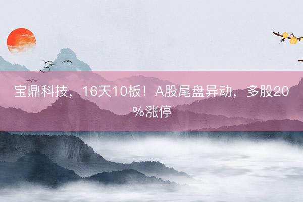 宝鼎科技，16天10板！A股尾盘异动，多股20%涨停
