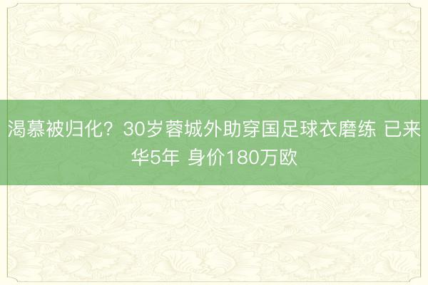 渴慕被归化？30岁蓉城外助穿国足球衣磨练 已来华5年 身价180万欧
