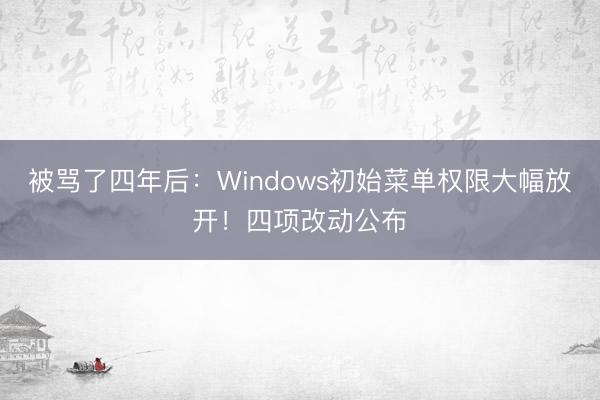 被骂了四年后：Windows初始菜单权限大幅放开！四项改动公布