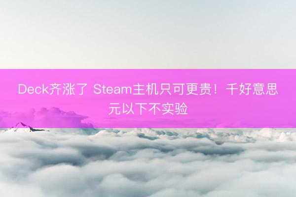 Deck齐涨了 Steam主机只可更贵!千好意思元以下不实验