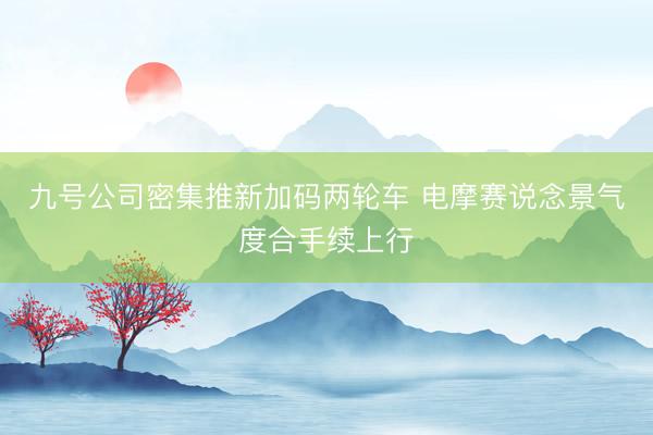 九号公司密集推新加码两轮车 电摩赛说念景气度合手续上行