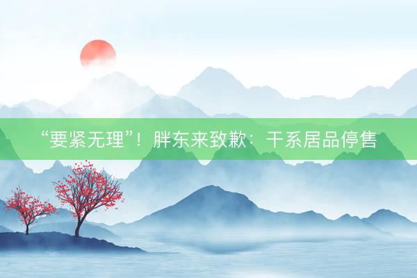 “要紧无理”！胖东来致歉：干系居品停售