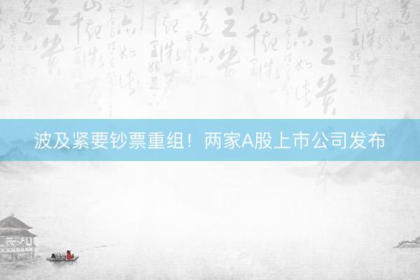 波及紧要钞票重组！两家A股上市公司发布