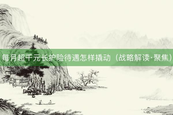 每月超千元长护险待遇怎样撬动（战略解读·聚焦）