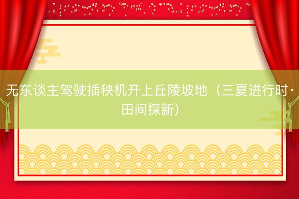 无东谈主驾驶插秧机开上丘陵坡地（三夏进行时·田间探新）