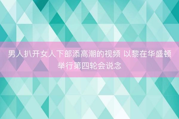 男人扒开女人下部添高潮的视频 以黎在华盛顿举行第四轮会说念