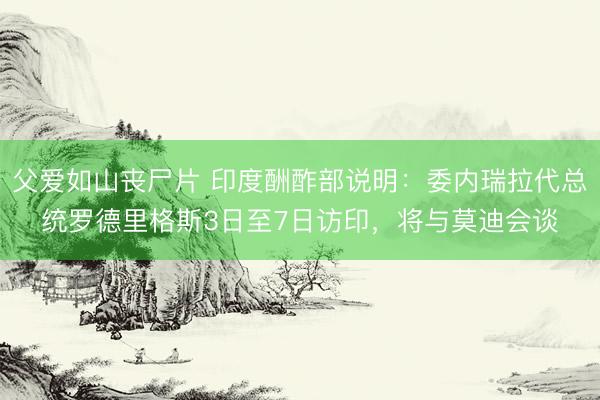 父爱如山丧尸片 印度酬酢部说明：委内瑞拉代总统罗德里格斯3日至7日访印，将与莫迪会谈