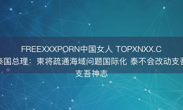 FREEXXXPORN中国女人 TOPXNXX.COM 泰国总理：柬将疏通海域问题国际化 泰不会改动支吾神志