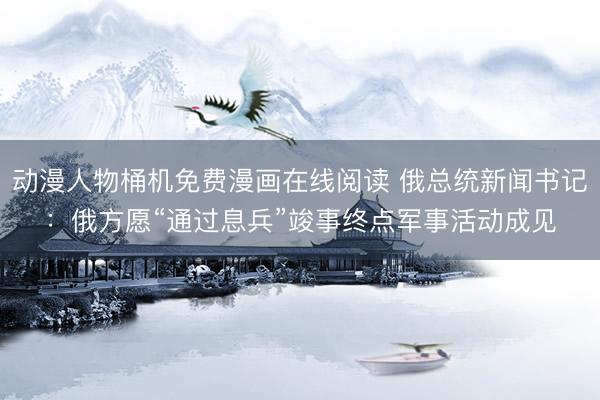 动漫人物桶机免费漫画在线阅读 俄总统新闻书记：俄方愿“通过息兵”竣事终点军事活动成见