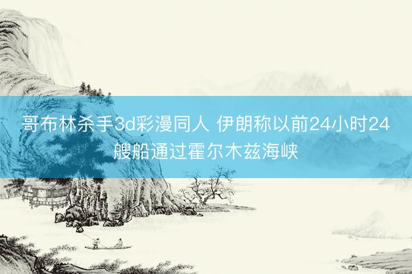 哥布林杀手3d彩漫同人 伊朗称以前24小时24艘船通过霍尔木兹海峡