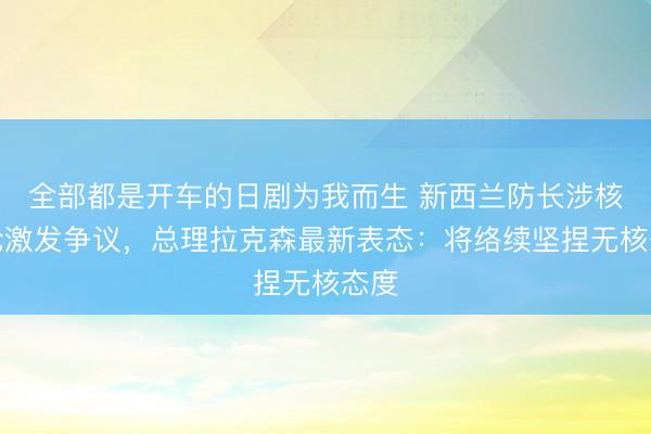 全部都是开车的日剧为我而生 新西兰防长涉核言论激发争议，总理拉克森最新表态：将络续坚捏无核态度
