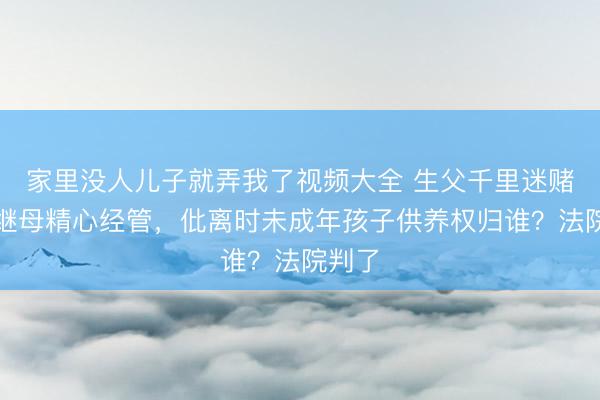 家里没人儿子就弄我了视频大全 生父千里迷赌博、继母精心经管，仳离时未成年孩子供养权归谁？法院判了