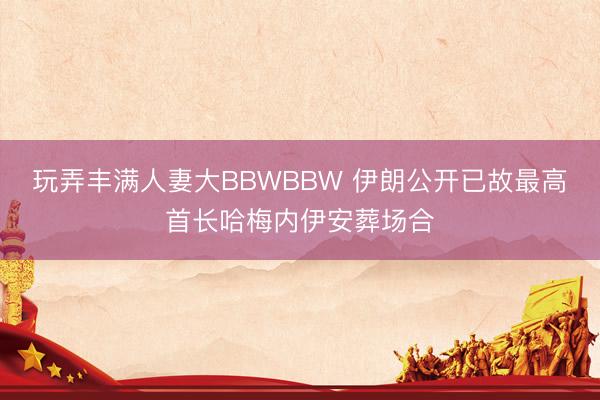玩弄丰满人妻大BBWBBW 伊朗公开已故最高首长哈梅内伊安葬场合