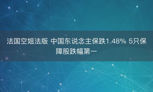 法国空姐法版 中国东说念主保跌1.48% 5只保障股跌幅第一