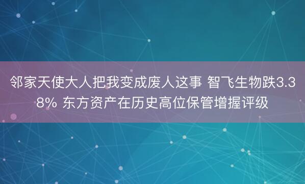 邻家天使大人把我变成废人这事 智飞生物跌3.38% 东方资产在历史高位保管增握评级