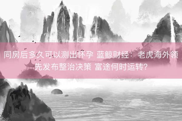 同房后多久可以测出怀孕 蓝鲸财经：老虎海外领先发布整治决策 富途何时运转？