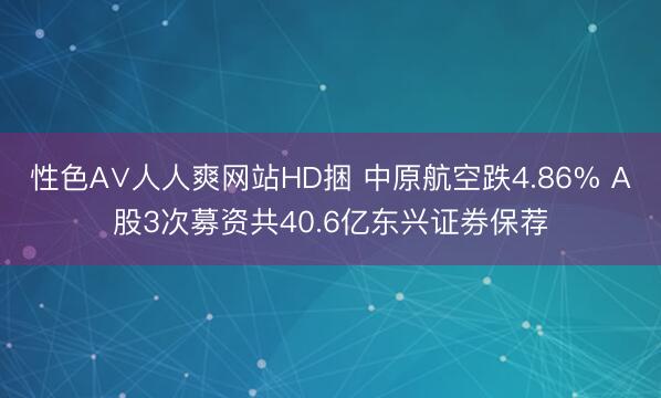 性色A∨人人爽网站HD捆 中原航空跌4.86% A股3次募资共40.6亿东兴证券保荐