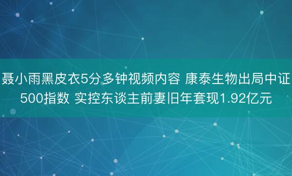 聂小雨黑皮衣5分多钟视频内容 康泰生物出局中证500指数 实控东谈主前妻旧年套现1.92亿元