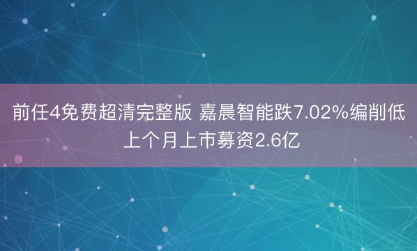 前任4免费超清完整版 嘉晨智能跌7.02%编削低 上个月上市募资2.6亿