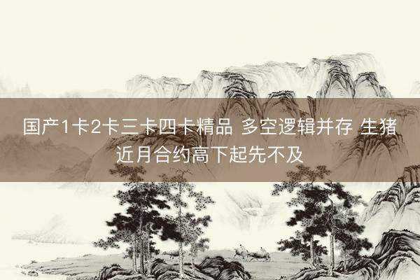 国产1卡2卡三卡四卡精品 多空逻辑并存 生猪近月合约高下起先不及