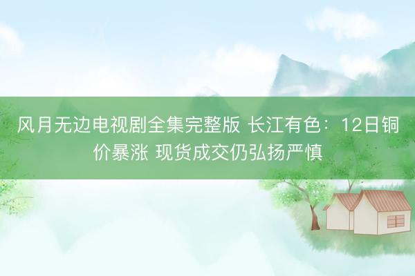 风月无边电视剧全集完整版 长江有色：12日铜价暴涨 现货成交仍弘扬严慎