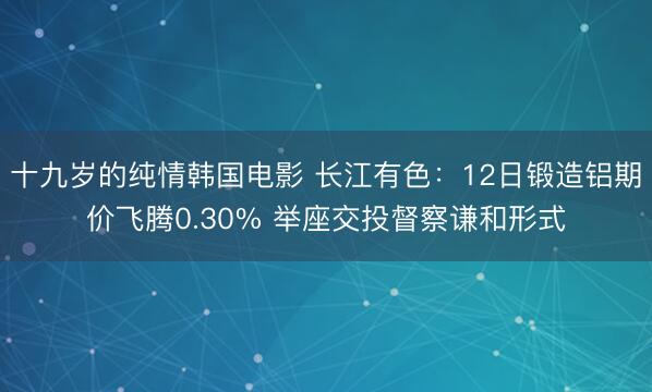 十九岁的纯情韩国电影 长江有色：12日锻造铝期价飞腾0.30% 举座交投督察谦和形式