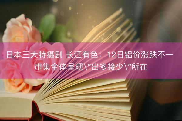 日本三大特摄剧 长江有色：12日铝价涨跌不一 市集全体呈现
