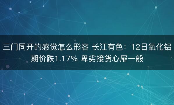 三门同开的感觉怎么形容 长江有色：12日氧化铝期价跌1.17% 卑劣接货心扉一般