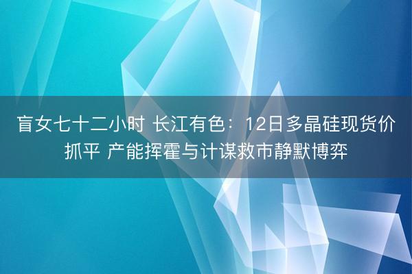 盲女七十二小时 长江有色：12日多晶硅现货价抓平 产能挥霍与计谋救市静默博弈