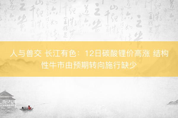 人与兽交 长江有色：12日碳酸锂价高涨 结构性牛市由预期转向施行缺少