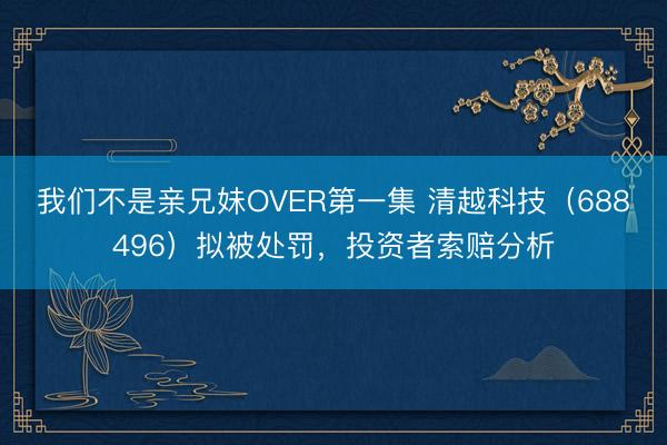 我们不是亲兄妹OVER第一集 清越科技（688496）拟被处罚，投资者索赔分析