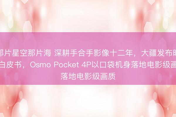 那片星空那片海 深耕手合手影像十二年，大疆发布时候白皮书，Osmo Pocket 4P以口袋机身落地电影级画质