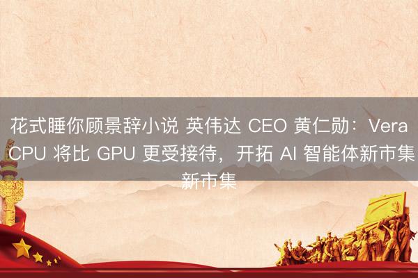 花式睡你顾景辞小说 英伟达 CEO 黄仁勋：Vera CPU 将比 GPU 更受接待，开拓 AI 智能体新市集