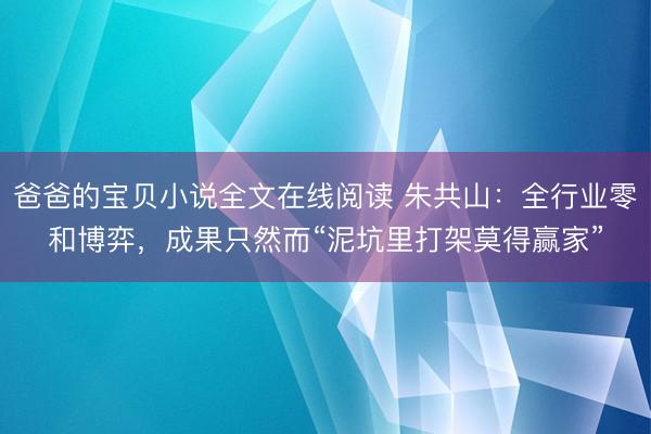 爸爸的宝贝小说全文在线阅读 朱共山：全行业零和博弈，成果只然而“泥坑里打架莫得赢家”