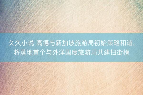 久久小说 高德与新加坡旅游局初始策略和谐，将落地首个与外洋国度旅游局共建扫街榜
