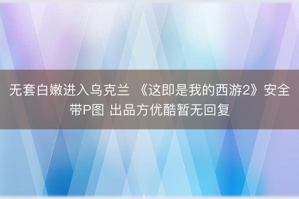无套白嫩进入乌克兰 《这即是我的西游2》安全带P图 出品方优酷暂无回复