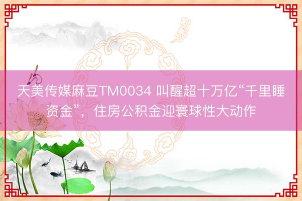 天美传媒麻豆TM0034 叫醒超十万亿“千里睡资金”，住房公积金迎寰球性大动作