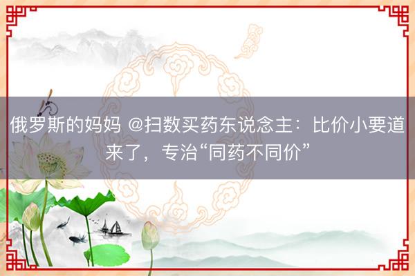 俄罗斯的妈妈 @扫数买药东说念主：比价小要道来了，专治“同药不同价”