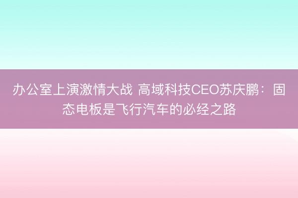 办公室上演激情大战 高域科技CEO苏庆鹏：固态电板是飞行汽车的必经之路