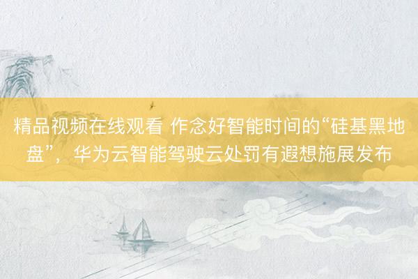 精品视频在线观看 作念好智能时间的“硅基黑地盘”，华为云智能驾驶云处罚有遐想施展发布