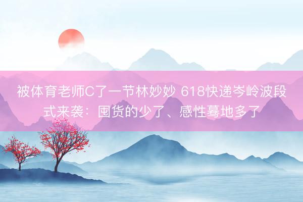 被体育老师C了一节林妙妙 618快递岑岭波段式来袭：囤货的少了、感性蓦地多了