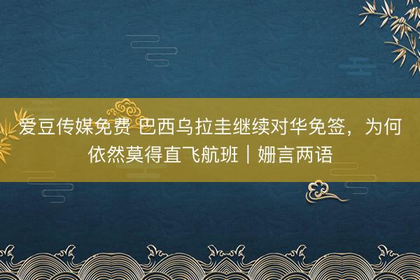 爱豆传媒免费 巴西乌拉圭继续对华免签，为何依然莫得直飞航班｜姗言两语