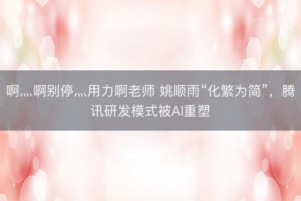 啊灬啊别停灬用力啊老师 姚顺雨“化繁为简”,腾讯研发模式被AI重塑