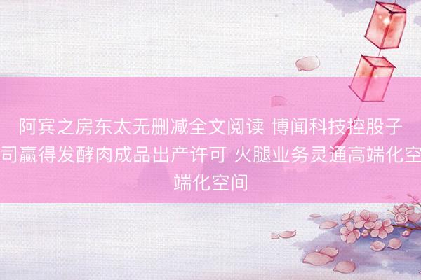 阿宾之房东太无删减全文阅读 博闻科技控股子公司赢得发酵肉成品出产许可 火腿业务灵通高端化空间