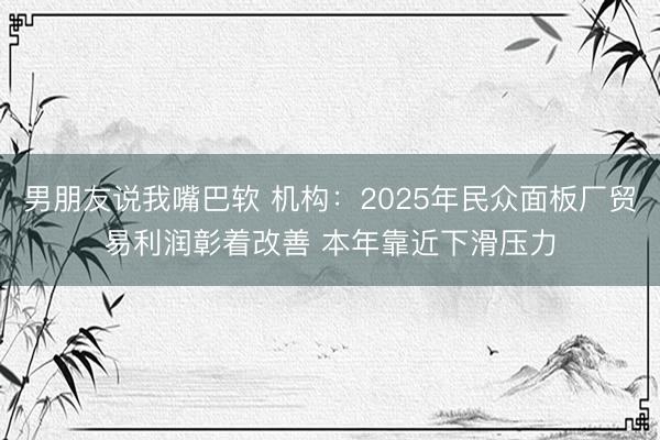 男朋友说我嘴巴软 机构：2025年民众面板厂贸易利润彰着改善 本年靠近下滑压力