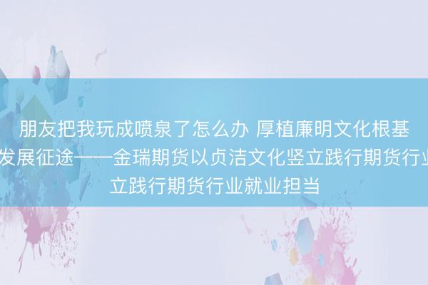 朋友把我玩成喷泉了怎么办 厚植廉明文化根基 护航适应发展征途——金瑞期货以贞洁文化竖立践行期货行业就业担当