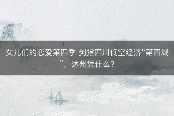 女儿们的恋爱第四季 剑指四川低空经济“第四城”，达州凭什么？