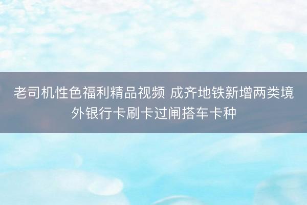 老司机性色福利精品视频 成齐地铁新增两类境外银行卡刷卡过闸搭车卡种