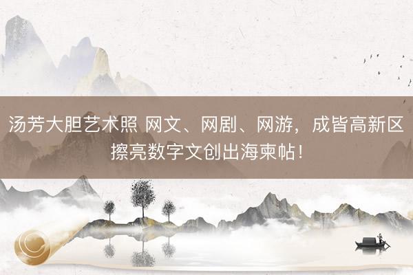 汤芳大胆艺术照 网文、网剧、网游，成皆高新区擦亮数字文创出海柬帖！