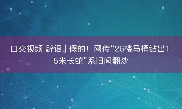 口交视频 辟谣 | 假的！网传“26楼马桶钻出1.5米长蛇”系旧闻翻炒